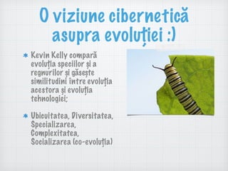 O viziune cibernetică
asupra evoluției :)
Kevin Kelly compară
evoluția speciilor și a
regnurilor și găsește
similitudini între evoluția
acestora și evoluția
tehnologiei;
Ubicuitatea, Diversitatea,
Specializarea,
Complexitatea,
Socializarea (co-evoluția)
 