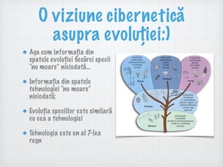O viziune cibernetică
asupra evoluției:)
Așa cum informația din
spatele evoluției ﬁecărei specii
“nu moare” niciodată…
Informația din spatele
tehnologiei “nu moare”
niciodată;
Evoluția speciilor este similară
cu cea a tehnologiei
Tehnologia este un al 7-lea
regn
 