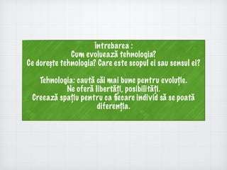 Întrebarea :
Cum evoluează tehnologia?
Ce dorește tehnologia? Care este scopul ei sau sensul ei?
Tehnologia: caută căi mai bune pentru evoluție.
Ne oferă libertăți, posibilități.
Creează spațiu pentru ca ﬁecare individ să se poată
diferenția.
 