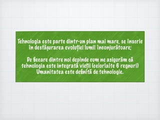 Tehnologia este parte dintr-un plan mai mare, se înscrie
în desfășurarea evoluției lumii înconjurătoare;
De ﬁecare dintre noi depinde cum ne asigurăm că
tehnologia este integrată vieții (celorlalte 6 regnuri)
Umanitatea este deﬁnită de tehnologie.
 