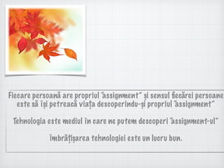 Fiecare persoană are propriul “assignment” și sensul ﬁecărei persoane
este să își petreacă viața descoperindu-și propriul “assignment”
Tehnologia este mediul în care ne putem descoperi “assignment-ul”
Îmbrățișarea tehnologiei este un lucru bun.
 