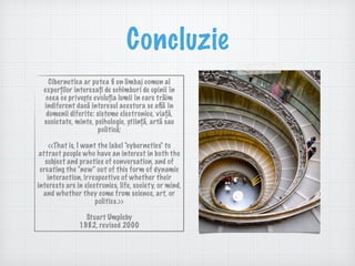 Concluzie
Cibernetica ar putea ﬁ un limbaj comun al
experților interesați de schimburi de opinii în
ceea ce privește evoluția lumii în care trăim
indiferent dacă interesul acestora se aﬂă în
domenii diferite: sisteme electronice, viață,
societate, minte, psihologie, știință, artă sau
politică;
<<That is, I want the label "cybernetics" to
attract people who have an interest in both the
subject and practice of conversation, and of
creating the "new" out of this form of dynamic
interaction, irrespective of whether their
interests are in electronics, life, society, or mind,
and whether they come from science, art, or
politics.>>
Stuart Umpleby  
1982, revised 2000
 