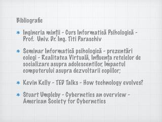 Bibliograﬁe
Ingineria minții - Curs Informatică Psihologică -
Prof. Univ. Dr. Ing. Titi Paraschiv
Seminar Informatică psihologică - prezentări
colegi - Realitatea Virtuală, Inﬂuența retelelor de
socializare asupra adolescentilor, Impactul
computerului asupra dezvoltarii copiilor;
Kevin Kelly - TED Talks - How technology evolves?
Stuart Umpleby - Cybernetics an overview -
American Society for Cybernetics
 