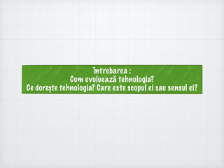 Întrebarea :
Cum evoluează tehnologia?
Ce dorește tehnologia? Care este scopul ei sau sensul ei?
 