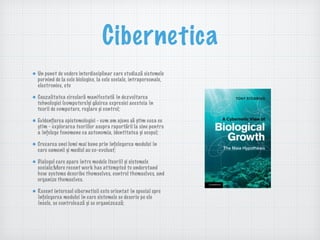 Cibernetica
Un punct de vedere interdisciplinar care studiază sistemele
pornind de la cele biologice, la cele sociale, intrapersonale,
electronice, etc
Cauzalitatea circulară manifestată în dezvoltarea
tehnologiei (computere)și găsirea expresiei acesteia în
teorii de computare, reglare și control;
Evidențierea epistemologiei - cum am ajuns să știm ceea ce
știm - explorarea teoriilor asupra raportării la sine pentru
a înțelege fenomene ca autonomia, identitatea și scopul;
Creearea unei lumi mai bune prin înțelegerea modului în
care oamenii și mediul au co-evoluat;
Dialogul care apare între modele (teorii) și sistemele
sociale;More recent work has attempted to understand
how systems describe themselves, control themselves, and
organize themselves.
Recent interesul ciberneticii este orientat în special spre
înțelegerea modului în care sistemele se descriu pe ele
însele, se controlează și se organizează;
 