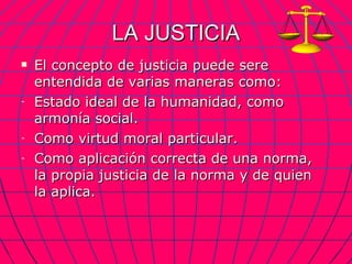 LA JUSTICIA El concepto de justicia puede sere entendida de varias maneras como: Estado ideal de la humanidad, como armonía social. Como virtud moral particular. Como aplicación correcta de una norma, la propia justicia de la norma y de quien la aplica. 