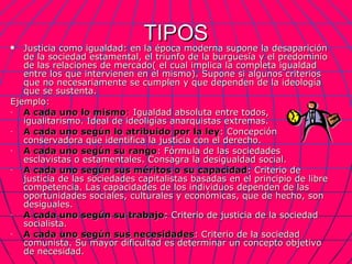 TIPOS Justicia como igualdad: en la época moderna supone la desaparición de la sociedad estamental, el triunfo de la burguesía y el predominio de las relaciones de mercado( el cual implica la completa igualdad entre los que intervienen en el mismo). Supone si algunos criterios que no necesariamente se cumplen y que dependen de la ideología que se sustenta. Ejemplo: A cada uno lo mismo :  Igualdad absoluta entre todos, igualitarismo. Ideal de ideoligías anarquistas extremas. A cada uno según lo atribuido por la ley : Concepción conservadora que identifica la justicia con el derecho. A cada uno según su rango : Fórmula de las sociedades esclavistas o estamentales. Consagra la desigualdad social. A cada uno según sus méritos o su capacidad : Criterio de justicia de las sociedades capitalistas basadas en el principio de libre competencia. Las capacidades de los individuos dependen de las oportunidades sociales, culturales y económicas, que de hecho, son desiguales. A cada uno según su trabajo : Criterio de justicia de la sociedad socialista. A cada uno según sus necesidades : Criterio de la sociedad comunista. Su mayor dificultad es determinar un concepto objetivo de necesidad. 
