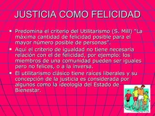 JUSTICIA COMO FELICIDAD Predomina el criterio del Utilitarismo (S. Mill) “La máxima cantidad de felicidad posible para el mayor número posible de personas”. Aquí el criterio de igualdad no tiene necesaria relación con el de felicidad, por ejemplo: los miembros de una comunidad pueden ser iguales pero no felices, o a la inversa. El utilitarismo clásico tiene raíces liberales y su concepción de la justicia es considerada por algunos como la ideología del Estado de Bienestar. 