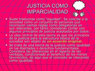 JUSTICIA COMO IMPARCIALIDAD Suele traducirse como “equidad”. Se concibe a la sociedad como un conjunto de personas que reconocen ciertas reglas como obligatorias en  sus relaciones, por tanto consideran contar con algunos principios de justicia aceptados por todos. La idea central de esta teoría es que los principios de la justicia para la estructura básica de la sociedad son objeto de  un acuerdo original. Se trata de una teoría de la justicia como igualdad en las libertades o derechos fundamentales. Considera las diferencias en el reparto de las ventajas, condicionado al beneficio de los menos favorecidos, de aquí que el concepto se interprete como igualdad. 