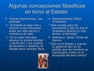 Algunas concepciones filosóficas en torno al Estado. Teorías Organicistas: nos plantean 1.- El Estado es algo real y anterior a los individuos, estos son sólo partes o miembros de este. 2.- En él cada individuo alcanza su propia libertad y perfección y ser sujetos de derechos y deberes. El Estado tiene carácter Ético. Representantes Platón Aristóteles. “  Sólo la polis goza de autonomía y sólo en ella el ciudadano alcanza la vida buena, la felicidad”. Medioevo: Santo Tomás de Aquino. “  Sólo en el Estado y gracias al gobierno del rey es posible que los hombres se mantengan unidos en la búsqueda del bien común” 