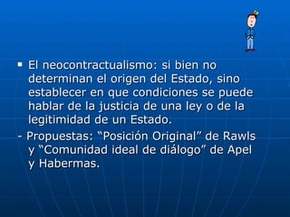 El neocontractualismo: si bien no determinan el origen del Estado, sino establecer en que condiciones se puede hablar de la justicia de una ley o de la legitimidad de un Estado. - Propuestas: “Posición Original” de Rawls y “Comunidad ideal de diálogo” de Apel y Habermas. 