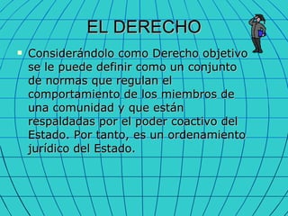 EL DERECHO Considerándolo como Derecho objetivo se le puede definir como un conjunto de normas que regulan el comportamiento de los miembros de una comunidad y que están respaldadas por el poder coactivo del Estado. Por tanto, es un ordenamiento jurídico del Estado. 