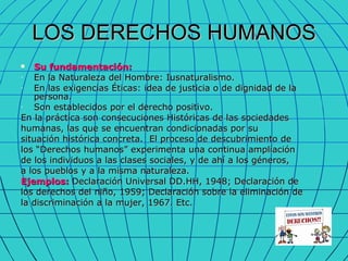 LOS DERECHOS HUMANOS Su fundamentación:  En la Naturaleza del Hombre: Iusnaturalismo. En las exigencias Éticas: idea de justicia o de dignidad de la persona. Son establecidos por el derecho positivo. En la práctica son consecuciones Históricas de las sociedades humanas, las que se encuentran condicionadas por su situación histórica concreta.  El proceso de descubrimiento de los “Derechos humanos” experimenta una continua ampliación  de los individuos a las clases sociales, y de ahí a los géneros,  a los pueblos y a la misma naturaleza. Ejemplos:  Declaración Universal DD.HH, 1948; Declaración de  los derechos del niño, 1959; Declaración sobre la eliminación de la discriminación a la mujer, 1967. Etc.  