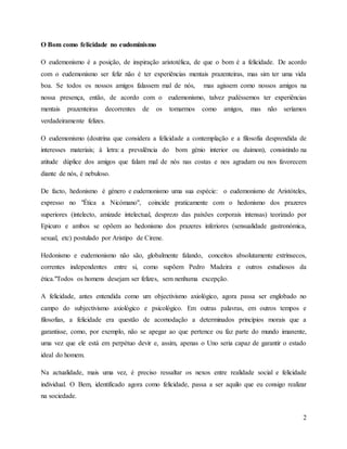 2
O Bom como felicidade no eudominismo
O eudemonismo é a posição, de inspiração aristotélica, de que o bom é a felicidade. De acordo
com o eudemonismo ser feliz não é ter experiências mentais prazenteiras, mas sim ter uma vida
boa. Se todos os nossos amigos falassem mal de nós, mas agissem como nossos amigos na
nossa presença, então, de acordo com o eudemonismo, talvez pudéssemos ter experiências
mentais prazenteiras decorrentes de os tomarmos como amigos, mas não seríamos
verdadeiramente felizes.
O eudemonismo (doutrina que considera a felicidade a contemplação e a filosofia desprendida de
interesses materiais; à letra: a prevalência do bom génio interior ou daimon), consistindo na
atitude dúplice dos amigos que falam mal de nós nas costas e nos agradam ou nos favorecem
diante de nós, é nebuloso.
De facto, hedonismo é género e eudemonismo uma sua espécie: o eudemonismo de Aristóteles,
expresso no "Ética a Nicómano", coincide praticamente com o hedonismo dos prazeres
superiores (intelecto, amizade intelectual, desprezo das paixões corporais intensas) teorizado por
Epicuro e ambos se opõem ao hedonismo dos prazeres inferiores (sensualidade gastronómica,
sexual, etc) postulado por Aristipo de Cirene.
Hedonismo e eudemonismo não são, globalmente falando, conceitos absolutamente extrínsecos,
correntes independentes entre si, como supõem Pedro Madeira e outros estudiosos da
ética."Todos os homens desejam ser felizes, sem nenhuma excepção.
A felicidade, antes entendida como um objectivismo axiológico, agora passa ser englobado no
campo do subjectivismo axiológico e psicológico. Em outras palavras, em outros tempos e
filosofias, a felicidade era questão de acomodação a determinados princípios morais que a
garantisse, como, por exemplo, não se apegar ao que pertence ou faz parte do mundo imanente,
uma vez que ele está em perpétuo devir e, assim, apenas o Uno seria capaz de garantir o estado
ideal do homem.
Na actualidade, mais uma vez, é preciso ressaltar os nexos entre realidade social e felicidade
individual. O Bem, identificado agora como felicidade, passa a ser aquilo que eu consigo realizar
na sociedade.
 