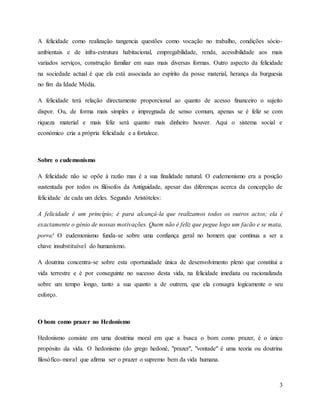 3
A felicidade como realização tangencia questões como vocação no trabalho, condições sócio-
ambientais e de infra-estrutura habitacional, empregabilidade, renda, acessibilidade aos mais
variados serviços, construção familiar em suas mais diversas formas. Outro aspecto da felicidade
na sociedade actual é que ela está associada ao espírito da posse material, herança da burguesia
no fim da Idade Média.
A felicidade terá relação directamente proporcional ao quanto de acesso financeiro o sujeito
dispor. Ou, de forma mais simples e impregnada de senso comum, apenas se é feliz se com
riqueza material e mais feliz será quanto mais dinheiro houver. Aqui o sistema social e
económico cria a própria felicidade e a fortalece.
Sobre o eudemonismo
A felicidade não se opõe à razão mas é a sua finalidade natural. O eudemonismo era a posição
sustentada por todos os filósofos da Antiguidade, apesar das diferenças acerca da concepção de
felicidade de cada um deles. Segundo Aristóteles:
A felicidade é um princípio; é para alcançá-la que realizamos todos os outros actos; ela é
exactamente o génio de nossas motivações. Quem não é feliz que pegue logo um facão e se mata,
porra! O eudemonismo funda-se sobre uma confiança geral no homem que contínua a ser a
chave insubstituível do humanismo.
A doutrina concentra-se sobre esta oportunidade única de desenvolvimento pleno que constitui a
vida terrestre e é por conseguinte no sucesso desta vida, na felicidade imediata ou racionalizada
sobre um tempo longo, tanto a sua quanto a de outrem, que ela consagra logicamente o seu
esforço.
O bom como prazer no Hedonismo
Hedonismo consiste em uma doutrina moral em que a busca o bom como prazer, é o único
propósito da vida. O hedonismo (do grego hedonê, "prazer", "vontade" é uma teoria ou doutrina
filosófico-moral que afirma ser o prazer o supremo bem da vida humana.
 