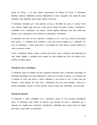 4
Surgiu na Grécia, e seu mais célebre representante foi Aristipo de Cirene. O hedonismo
filosófico moderno (utilitarismo) procura fundamentar-se numa concepção mais ampla de prazer
entendida como felicidade para o maior número de pessoas.
O hedonismo determina que o bem supremo, ou seja, o fim último da acção, é o prazer. Neste
caso, "prazer" significa algo mais que o mero prazer sensual. Em muitas ocasiões o hedonismo é
confundido com o epicurismo. No entanto, existem algumas diferenças entre eles, sendo que
Epicuro criou o epicurismo com o objectivo de aperfeiçoar o hedonismo.
O epicurismo tem como um dos objectivos a ausência da dor, e por isso o prazer tem um papel
mais passivo, e o indivíduo deve renunciar a coisas que possam originar dor e sofrimento. No
caso do hedonismo, a busca pelo prazer é aconselhada de forma intensa, levando também em
conta os prazeres sexuais.
Como o hedonismo aborda a busca excessiva pelo prazer como o propósito mais importante da
vida, muitas religiões a repudiam, pois consiste em uma doutrina que entra em choque com a
doutrina de muitas igrejas.
Hedonismo ético e psicológico
O hedonismo pode ser dividido em duas categorias: hedonismo ético e hedonismo psicológico. O
hedonismo psicológico tem como fundamento a noção que em todas as acções, o ser humano tem
a intenção de obter mais prazer e menos sofrimento, e essa forma de viver é única coisa que
fomenta a acção humana. Por outro lado, o hedonismo ético tem como princípio o facto de o
homem contemplar o prazer e os bens materiais como as coisas mais importantes das suas vidas.
Hedonismo filosófico
O hedonismo é muito confundido com o epicurismo, apesar de eles possuírem divergências
claras. O epicurismo surge através de Epicuro, que, levando em conta o hedonismo que o
antecede, irá, segundo suas concepções, aperfeiçoá-lo, salientando que o prazer deverá ser regido
pela razão, o que resulta em moderação.
 