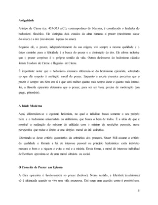 5
Antiguidade
Aristipo de Cirene (ca. 435-335 a.C.), contemporâneo de Sócrates, é considerado o fundador do
hedonismo filosófico. Ele distinguia dois estados da alma humana: o prazer (movimento suave
do amor) e a dor (movimento áspero do amor).
Segundo ele, o prazer, independentemente da sua origem, tem sempre a mesma qualidade e o
único caminho para a felicidade é a busca do prazer e a diminuição da dor. Ele afirma inclusive
que o prazer corpóreo é o próprio sentido da vida. Outros defensores do hedonismo clássico
foram Teodoro de Cirene e Hegesias de Cirene.
É importante notar que o hedonismo cirenaico diferencia-se do hedonismo epicurista, sobretudo
no que diz respeito à avaliação moral do prazer. Enquanto a escola cirenaica preceitua que o
prazer é sempre um bem em si e que será melhor quanto mais tempo durar e quanto mais intenso
for, a filosofia epicurista determina que o prazer, para ser um bem, precisa de moderação (em
grego, phronēsis).
A Idade Moderna
Aqui, diferenciam-se o egoísmo hedonista, no qual o indivíduo busca somente o seu próprio
bem, e o hedonismo universalista ou utilitarismo, que busca o bem de todos. É a ideia de que é
possível a realização do máximo de utilidade com o mínimo de restrições pessoais, numa
perspectiva que reduz o direito a uma simples moral do útil colectivo.
Libertando-se deste critério quantitativo da aritmética dos prazeres, Stuart Mill assume o critério
da qualidade e fórmula a lei do interesse pessoal ou princípio hedonístico: cada indivíduo
procura o bem e a riqueza e evita o mal e a miséria. Desta forma, a moral do interesse individual
de Bentham aproxima-se de uma moral altruísta ou social.
O Conceito de Prazer em Epicuro
A ética epicurista é fundamentada no prazer (hedoné). Nesse sentido, a felicidade (eudaiminia)
só é alcançada quando se vive uma vida prazerosa. Daí surge uma questão: como é possível uma
 