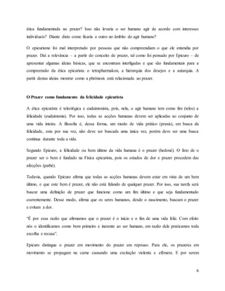 6
ética fundamentada no prazer? Isso não levaria o ser humano agir de acordo com interesses
individuais? Diante disto como ficaria o outro no âmbito do agir humano?
O epicurismo foi mal interpretado por pessoas que não compreendiam o que ele entendia por
prazer. Daí a relevância – a partir do conceito de prazer, tal como foi pensado por Epicuro – de
apresentar algumas ideias básicas, que se encontram interligadas e que são fundamentais para a
compreensão da ética epicurista: o tetrapharmakon, a hierarquia dos desejos e a autarquia. A
partir destas ideias mostrar como a phrónesis está relacionada ao prazer.
O Prazer como fundamento da felicidade epicurista
A ética epicurista é teleológica e eudaimonista, pois, nela, o agir humano tem como fim (telos) a
felicidade (eudaimonia). Por isso, todas as acções humanas devem ser aplicadas ao conjunto de
uma vida inteira. A filosofia é, dessa forma, um modo de vida prático (praxis), em busca da
felicidade, esta por sua vez, não deve ser buscada uma única vez, porém deve ser uma busca
contínua durante toda a vida.
Segundo Epicuro, a felicidade ou bem último da vida humana é o prazer (hedoné). O fato de o
prazer ser o bem é fundado na Física epicurista, pois os estados de dor e prazer procedem das
afecções (pathé).
Todavia, quando Epicuro afirma que todas as acções humanas devem estar em vista de um bem
último, e que este bem é prazer, ele não está falando de qualquer prazer. Por isso, sua tarefa será
buscar uma definição de prazer que funcione como um fim último e que seja fundamentado
coerentemente. Desse modo, afirma que os seres humanos, desde o nascimento, buscam o prazer
e evitam a dor.
“É por essa razão que afirmamos que o prazer é o início e o fim de uma vida feliz. Com efeito
nós o identificamos como bem primeiro e inerente ao ser humano, em razão dele praticamos toda
escolha e recusa”.
Epicuro distingue o prazer em movimento do prazer em repouso. Para ele, os prazeres em
movimento se propagam na carne causando uma excitação violenta e efémera. E por serem
 