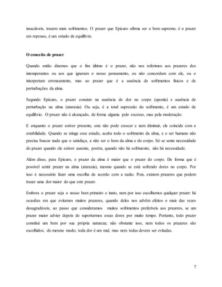 7
insaciáveis, trazem mais sofrimentos. O prazer que Epicuro afirma ser o bem supremo, é o prazer
em repouso, é um estado de equilíbrio.
O conceito de prazer
Quando então dizemos que o fim último é o prazer, não nos referimos aos prazeres dos
intemperantes ou aos que ignoram o nosso pensamento, ou não concordam com ele, ou o
interpretam erroneamente, mas ao prazer que é a ausência de sofrimentos físicos e de
perturbações da alma.
Segundo Epicuro, o prazer consiste na ausência de dor no corpo (aponía) e ausência de
perturbação na alma (ataraxia). Ou seja, é a total supressão do sofrimento, é um estado de
equilíbrio. O prazer não é alcançado, de forma alguma pelo excesso, mas pela moderação.
E enquanto o prazer estiver presente, este não pode crescer e nem diminuir, ele coincide com a
estabilidade. Quando se atinge esse estado, acaba todo o sofrimento da alma, e o ser humano não
precisa buscar nada que o satisfaça, a não ser o bem da alma e do corpo. Só se sente necessidade
do prazer quando ele estiver ausente, porém, quando não há sofrimento, não há necessidade.
Além disso, para Epicuro, o prazer da alma é maior que o prazer do corpo. De forma que é
possível sentir prazer na alma (ataraxia), mesmo quando se está sofrendo dores no corpo. Por
isso é necessário fazer uma escolha de acordo com a razão. Pois, existem prazeres que podem
trazer uma dor maior do que este prazer.
Embora o prazer seja o nosso bem primeiro e inato, nem por isso escolhemos qualquer prazer: há
ocasiões em que evitamos muitos prazeres, quando deles nos advêm efeitos o mais das vezes
desagradáveis; ao passo que consideramos muitos sofrimentos preferíveis aos prazeres, se um
prazer maior advier depois de suportarmos essas dores por muito tempo. Portanto, todo prazer
constitui um bem por sua própria natureza; não obstante isso, nem todos os prazeres são
escolhidos; do mesmo modo, toda dor é um mal, mas nem todas devem ser evitadas.
 