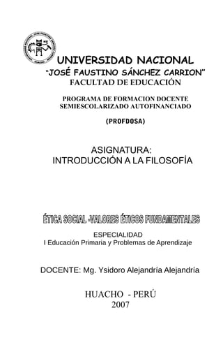ASIGNATURA:
INTRODUCCIÓN A LA FILOSOFÍA
UNIVERSIDAD NACIONAL
“JOSÉ FAUSTINO SÁNCHEZ CARRION”
FACULTAD DE EDUCACIÓN
PROGRAMA DE FORMACION DOCENTE
SEMIESCOLARIZADO AUTOFINANCIADO
(PROFDOSA)
ESPECIALIDAD
I Educación Primaria y Problemas de Aprendizaje
DOCENTE: Mg. Ysidoro Alejandría Alejandría
HUACHO - PERÚ
2007
 