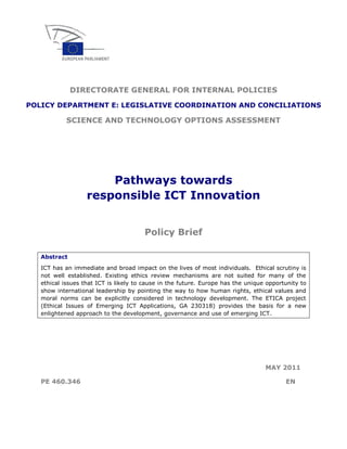 DIRECTORATE GENERAL FOR INTERNAL POLICIES

POLICY DEPARTMENT E: LEGISLATIVE COORDINATION AND CONCILIATIONS

            SCIENCE AND TECHNOLOGY OPTIONS ASSESSMENT




                       Pathways towards
                   responsible ICT Innovation


                                       Policy Brief

   Abstract
   ICT has an immediate and broad impact on the lives of most individuals. Ethical scrutiny is
   not well established. Existing ethics review mechanisms are not suited for many of the
   ethical issues that ICT is likely to cause in the future. Europe has the unique opportunity to
   show international leadership by pointing the way to how human rights, ethical values and
   moral norms can be explicitly considered in technology development. The ETICA project
   (Ethical Issues of Emerging ICT Applications, GA 230318) provides the basis for a new
   enlightened approach to the development, governance and use of emerging ICT.




                                                                                  MAY 2011

   PE 460.346                                                                            EN
 