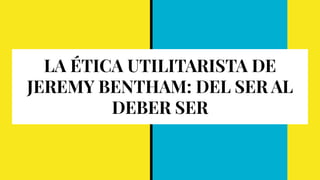 LA ÉTICA UTILITARISTA DE
JEREMY BENTHAM: DEL SER AL
DEBER SER
 