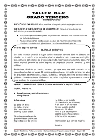 PRIMER PERIODO
PROPÓSITO EXPRESIVO: Que yo utilice el espacio público apropiadamente.
INDICADOR O INDICADORES DE DESEMPEÑO: (tomado o tomados de los
indicadores generales del periodo)
 Valoro la importancia de poner en práctica en mi diario vivir normas básicas
de cultura ciudadana
 Analizo situaciones cotidianas en las que se incumplen normas de la
convivencia ciudadana y las consecuencias que éstas implican.
Uso del espacio público
CLARIDAD COGNITIVA
Se llama espacio público al lugar donde cualquier persona tiene el derecho de
circular, en oposición a los espacios privados, donde el paso puede ser restringido,
generalmente por criterios de propiedad privada, reserva gubernamental u otros. Por
tanto, espacio público es aquel espacio de propiedad pública, "dominio" y uso
público.
Entiéndase dominio en sentido estricto, ya que este no está afectado a la
generalidad de las personas. El espacio público abarca, por regla general, las vías
de circulación abiertas: calles, plazas, carreteras, parques, así como ciertos edificios
públicos, como estaciones, bibliotecas, escuelas, hospitales, ayuntamientos u otros,
cuyo suelo es de propiedad pública.
INSUMO O NOMBRE DEL TALLER: Uso correctamente el espacio público.
TIEMPO PREVISTO.
 Leo el poema y socializo con mis
compañeros.
A los niños
La calle sin mirar
no debes cruzar,
Miro a un lado miro
al otro y puedo pasar.
Si se te escapa la pelota,
párate en seco ¡no cruces
te puedes caer de bruces.
No debes ir por la calle
(Por la calzada, se entiende)
ni en patín ni en bicicleta
(lo pide vuestro poeta)
Monopatín, bicicleta
-esto sí que es peligroso-
espero que no hagas el oso
imitando a los mayores.
¡Demuestren que son los mejores!
Anónim
Equipo Académico-Pedagógico Ética y Valores-Colegios Arquidiocesanosde Cali. Página 10
 