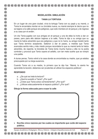 MODELACIÓN- SIMULACIÓN
TANIA LA TORTUGA
En un lugar de una gran ciudad, vivía la tortuga Tania con su papá y su mamá, a
Tania le encantaba montar en su bicicleta nueva, su mamá siempre le decía que no
se bajara a la calle porque era peligroso, que solo montara en el parque y de regreso
a su casa por el andén.
Un día Tania jugaba con sus amigas en el parque y una de ellas la invito a dar un
paseo, pero para ello debían bajarse a la calle, Tania le dijo a su amiga que su
mamá le había advertido que era peligroso y que no lo haría, su amiga insistió tanto
que Tania termino aceptando. Salieron a dar el paseo, a medida que Tania
avanzaba sentía más y más miedo porque recordaba lo que su mamá tanto le había
advertido, de repente, la bicicleta de Tania tomo mucha fuerza y ella no la podía
controlar y provocó que Tania cayera al asfalto, con tan mala suerte que se rompió
una patita.
A duras penas, Tania volvió a la casa donde se encontraba su madre, que ya estaba
preocupada por su larga ausencia.
Cuando Tania vio a su madre, lo primero que le dijo fue: “Mamá, lo siento he
aprendido la lección, debemos ser prudentes al utilizar los espacios públicos”.
RESPONDO
a. ¿De qué se trata la lectura?
b. ¿Qué le sucedió a Tania? ¿Por qué?
c. ¿Crees que Tania actúo correctamente? ¿Por qué?
d. ¿Utilizas adecuadamente el espacio público? ¿Por qué?
Dibujo la forma adecuada para cruzar la calle
 Escribo cinco razones por las cuales es importante que cuide del espacio
público.
Equipo Académico-Pedagógico Ética y Valores - Colegios Arquidiocesanosde Cali. Página 11
 