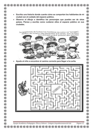  Escribo una historia donde cuente cómo se comportan los habitantes de mi
ciudad con el cuidado del espacio público.
 Observo el dibujo e identifico los personajes que pueden ser de otros
países. Pienso y escribo como cuidaran ellos el espacio público en sus
ciudades.
 Ayudo al niño a encontrar el camino correcto para llegar a la curita.
Equipo Académico-Pedagógico Ética y Valores - Colegios Arquidiocesanosde Cali. Página 12
 