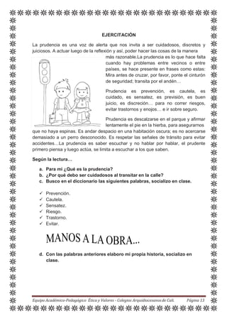 EJERCITACIÓN
La prudencia es una voz de alerta que nos invita a ser cuidadosos, discretos y
juiciosos. A actuar luego de la reflexión y así, poder hacer las cosas de la manera
más razonable.La prudencia es lo que hace falta
cuando hay problemas entre vecinos o entre
países, se hace presente en frases como estas:
Mira antes de cruzar, por favor, ponte el cinturón
de seguridad; transita por el andén…
Prudencia es prevención, es cautela, es
cuidado, es sensatez, es previsión, es buen
juicio, es discreción… para no correr riesgos,
evitar trastornos y enojos… e ir sobre seguro.
Prudencia es descalzarse en el parque y afirmar
lentamente el pie en la hierba, para asegurarnos
que no haya espinas. Es andar despacio en una habitación oscura; es no acercarse
demasiado a un perro desconocido. Es respetar las señales de tránsito para evitar
accidentes…La prudencia es saber escuchar y no hablar por hablar, el prudente
primero piensa y luego actúa, se limita a escuchar a los que saben.
Según la lectura…
a. Para mi ¿Qué es la prudencia?
b. ¿Por qué debo ser cuidadosos al transitar en la calle?
c. Busco en el diccionario las siguientes palabras, socializo en clase.
 Prevención.
 Cautela.
 Sensatez.
 Riesgo.
 Trastorno.
 Evitar.
d. Con las palabras anteriores elaboro mi propia historia, socializo en
clase.
Equipo Académico-Pedagógico Ética y Valores - Colegios Arquidiocesanosde Cali. Página 13
 