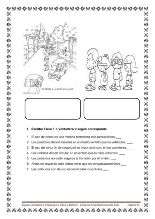 f. Escribo Falso F o Verdadero V según corresponda
1. El uso de casco es una medida protectora solo paraciclistas.
2. Los peatones deben transitar en el mismo sentido que losvehículos.
3. El uso del cinturón de seguridad es importante solo en las carreteras.
4. Los ciclistas deben circular en el sentido que lo hace eltránsito.
5. Los peatones no están seguros si transitan por el andén.
6. Antes de cruzar la calle debes mirar que no venganautomóviles.
7. Las ciclo vías son de uso especial para losciclistas.
Equipo Académico-Pedagógico Ética y Valores - Colegios Arquidiocesanosde Cali. Página 15
 