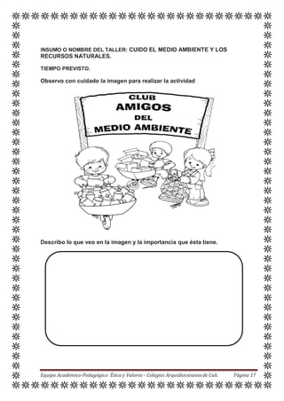 INSUMO O NOMBRE DEL TALLER: CUIDO EL MEDIO AMBIENTE Y LOS
RECURSOS NATURALES.
TIEMPO PREVISTO.
Observo con cuidado la imagen para realizar la actividad
Describo lo que veo en la imagen y la importancia que ésta tiene.
Equipo Académico-Pedagógico Ética y Valores - Colegios Arquidiocesanosde Cali. Página 17
 