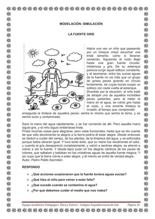 MODELACIÓN- SIMULACIÓN
LA FUENTE GRIS
Había una vez un niño que paseando
por un bosque creyó escuchar una
triste lamento, como si lloraran
cantando. Siguiendo el ruido llegó
hasta una gran fuente circular,
misteriosa y gris. De su estanque
parecía surgir aquel sollozo constante;
y al asomarse, entre las sucias aguas
de la fuente no vio más que un grupo
de grises peces girando en círculo
lentamente, de cuyas bocas surgía un
sollozo con cada vuelta al estanque.
Divertido por la situación, el niño trató
de atrapar uno de aquellos increíbles
peces parlantes, pero al meter la
mano en el agua, se volvió gris hasta
el codo, y una enorme tristeza le
invadió, al tiempo que comprendió
enseguida la tristeza de aquellos peces: sentía lo mismo que sentía la tierra, y se
sentía sucio y contaminado.
Sacó la mano del agua rápidamente, y se fue corriendo de allí. Pero aquella mano
siguió gris, y el niño siguió sintiéndose triste.
Probó muchas cosas para alegrarse, pero nada funcionaba, hasta que se dio cuenta
de que sólo devolviendo la alegría a la tierra podría él estar alegre. Desde entonces
se dedicó a cuidar del campo, de las plantas, de la limpieza del agua, y se esforzaba
porque todos obraran igual. Y tuvo tanto éxito, que su mano fue recobrando el color,
y cuando el gris desapareció completamente, y volvió a sentirse alegre, se atrevió a
volver a ver la fuente. Y desde lejos pudo oír los alegres cánticos de los peces de
colores, que saltaban y bailaban en las cristalinas aguas de aquella fuente mágica. Y
así supo que la tierra volvía a estar alegre, y él mismo se sintió de verdad alegre.
Autor. Pedro Pablo Sacristán.
RESPONDO
 ¿Qué acciones ocasionaron que la fuente tuviera aguas sucias?
 ¿Qué hizo el niño para volver a estar feliz?
 ¿Qué sucede cuando se contamina el agua?
 ¿Por qué debemos cuidar el medio que nos rodea?
Equipo Académico-Pedagógico Ética y Valores - Colegios Arquidiocesanosde Cali. Página 18
 