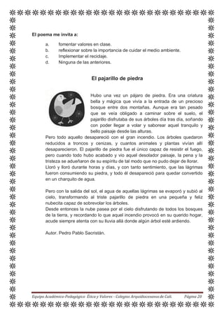 El poema me invita a:
a. fomentar valores en clase.
b. reflexionar sobre la importancia de cuidar el medio ambiente.
c. Implementar el reciclaje.
d. Ninguna de las anteriores.
El pajarillo de piedra
Hubo una vez un pájaro de piedra. Era una criatura
bella y mágica que vivía a la entrada de un precioso
bosque entre dos montañas. Aunque era tan pesado
que se veía obligado a caminar sobre el suelo, el
pajarillo disfrutaba de sus árboles día tras día, soñando
con poder llegar a volar y saborear aquel tranquilo y
bello paisaje desde las alturas.
Pero todo aquello desapareció con el gran incendio. Los árboles quedaron
reducidos a troncos y cenizas, y cuantos animales y plantas vivían allí
desaparecieron. El pajarillo de piedra fue el único capaz de resistir el fuego,
pero cuando todo hubo acabado y vio aquel desolador paisaje, la pena y la
tristeza se adueñaron de su espíritu de tal modo que no pudo dejar de llorar.
Lloró y lloró durante horas y días, y con tanto sentimiento, que las lágrimas
fueron consumiendo su piedra, y todo él desapareció para quedar convertido
en un charquito de agua.
Pero con la salida del sol, el agua de aquellas lágrimas se evaporó y subió al
cielo, transformando al triste pajarillo de piedra en una pequeña y feliz
nubecita capaz de sobrevolar los árboles.
Desde entonces la nube pasea por el cielo disfrutando de todos los bosques
de la tierra, y recordando lo que aquel incendio provocó en su querido hogar,
acude siempre atenta con su lluvia allá donde algún árbol esté ardiendo.
Autor. Pedro Pablo Sacristán.
Equipo Académico-Pedagógico Ética y Valores - Colegios Arquidiocesanosde Cali. Página 20
 