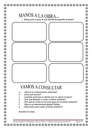  Dibujo paso a paso lo que entendí del pajarillo de piedra.
a. ¿Qué es la contaminación ambiental?
b. ¿Para qué reciclar?
c. ¿Cuántas personas se afectan por no valorar el agua?
d. ¿Por qué defender y cuidar el medio ambiente?
e. ¿Por qué los niños no se preocupan por el medio ambiente?
f. ¿Qué es el calentamiento global? Dibuja.
g. ¿Qué haces para cuidar el medio ambiente?
Socializo en clase.
Equipo Académico-Pedagógico Ética y Valores - Colegios Arquidiocesanosde Cali. Página 21
 