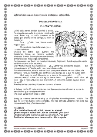 Valores básicos para la convivencia ciudadana: solidaridad.
PRUEBA DIAGNÓSTICA.
EL LEÓN Y EL RATÓN
Como cada tarde, el león duerme la siesta.
No soporta que nadie le moleste mientras lo
hace. Pero hoy, un ratón travieso se le
pasea por encima de la barriga. El león se
despierta:
Grrrr... ¿Quién osa despertarme?-
ruge el león
Oh, perdona, rey de la selva, yo...-
contesta el ratón
¿Acaso no sabes que cuando me
despiertan tengo un hambre terrible?-
amenaza el león. Soy capaz de comerme lo
primero que se me ponga por delante.
No me comas, por favor. No quería molestarte. Déjame ir. Quizá algún día pueda
seré útil- dice el ratón asustado.
¿Tú? No hay nadie más fuerte que yo. ¿Cómo va a ayudarme alguien tan
pequeño como tú? Anda, vete y no me molestes más.
Pasados unos días, el león sale de caza para pasar el rato. Ve una cebra y la
persigue. Pero, de repente, cae dentro de una trampa de la que no puede salir.
¡Qué tonto he sido! ¡He caído en la trampa de un cazador! ¿El
cazador cazado? – dice una voz aguda desde fuera. ¿Quién es?- dice el
león Soy el ratón ¿Quieres que te ayude? ¿Y cómo me puedes ayudar a salir
de aquí?
Puedo roer las cuerdas y liberarte- contesta el ratón
Y dicho y hecho. El ratón empieza a roer las cuerdas que atrapan al rey de la
selva hasta que consigue liberarlo.
¡Ya está! ¡Eres libre!- dice el ratón
El rey de la selva sale de la red y da las gracias a su compañero. Ahora sé
que no soy tan fuerte como pensaba. Me has salvado utilizando tan sólo tus
pequeños dientes. ¡Gracias amigo!
Respondo
¿Por qué el ratón ayudo al león sin ser su amigo?
¿Piensas que la actitud del León es correcta? ¿Por qué?
¿Hubieras hecho lo mismo que hizo el ratón? ¿Por qué?
Qué harías si una persona desconocida pide tu ayuda.
EquipoAcadémico-Pedagógico-ÁreaÉtica Página 25
 
