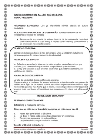 INSUMO O NOMBRE DEL TALLER: SOY SOLIDARIO.
TIEMPO PREVISTO:
PROPÓSITO EXPRESIVO: Que yo implemente normas básicas de cultura
ciudadana.
INDICADOR O INDICADORES DE DESEMPEÑO: (tomado o tomados de los
indicadores generales del periodo)
 Reconozco la importancia de valores básicos de la convivencia ciudadana
como la solidaridad, el buen trato y el respeto por mí mismo y por los demás y
las practico en mi contexto cercano.
CLARIDAD COGNITIVA
Somos solidarios cuando dos o más personas se unen y colaboran mutuamente
para conseguir un fin común, hablamos de solidaridad.
«PARA SER SOLIDARIOS»
a.- Reflexionemos sobre la situación de todos aquellos menos favorecidos que
nosotros, y no cerremos los ojos frente a sus problemas y necesidades.
b.- Si hay una causa en la que creemos y sabemos que podemos colaborar, no
vacilemos en hacerlo.
«LA FALTA DE SOLIDARIDAD»
La falta de solidaridad denota indiferencia, egoísmo.
El que se niega a colaborar de manera entusiasta y desinteresada con quienes lo
rodean en el logro de un objetivo común, renuncia a la posibilidad de unirse a algo
mucho más grande y más fuerte que él mismo, en donde puede encontrar seguridad
y apoyo, pues cuenta con el respaldo de sus compañeros, lo mismo que ellos con el
suyo.
MODELACIÓN- SIMULACIÓN
RESPONDO CORRECTAMENTE
Selecciono la respuesta correcta.
Si ves que un niño mayor le quita la lonchera a un niño menor que él:
a. Haces algo para que se la devuelva.
b. No dices ni haces nada porque te podrías meter en problemas.
c. Te marchas porque ese no es tu problema.
d. Le ayudas al niño mayor a quitar la lonchera.
Cuándo un@ niñ@ te insulta, tú:
EquipoAcadémico-Pedagógico-ÁreaÉtica Página 26
 