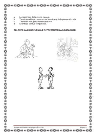 a. Le respondes de la misma manera.
b. Te retiras del lugar, esperas que se calme y dialogas con él o ella.
c. Te sientes mal, pero no le dices nada.
d. Lo criticas con tus compañeros.
COLOREO LAS IMÁGENES QUE REPRESENTEN LA SOLIDARIDAD
EquipoAcadémico-Pedagógico-ÁreaÉtica Página 27
 