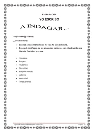 EJERCITACIÓN
YO ESCRIBO
Soy solidari@ cuando:
¿Eres solidario?
 Escribo en que momento de mi vida he sido solidario.
 Busco el significado de las siguientes palabras, con ellas invento una
historia. Socializo en clase.
 Honradez
 Respeto
 Prudencia
 Sinceridad
 Responsabilidad
 Valentía
 Veracidad
 Perseverancia
EquipoAcadémico-Pedagógico-ÁreaÉtica Página 28
 