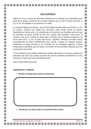LOS DUENDES
Había una vez un grupo de duendes malvados en un bosque, que dedicaban gran
parte de su tiempo a burlarse de un pobre viejecito que ya casi no podía moverse, ni
ver, ni oír, sin respetar ni su persona ni su edad.
La situación llegó a tal extremo, que el Gran Mago decidió darles una lección, y con
un conjuro, sucedió que desde ese momento, cada insulto contra el anciano
mejoraba eso mismo en él, y lo empeoraba en el duende que insultaba, pero sin que
los duendes se dieran cuenta de ello. Así, cuanto más llamaban "viejo tonto" al
anciano, más joven y lúcido se volvía éste, al tiempo que el duende envejecía y se
hacía más tonto. Y con el paso del tiempo, aquellos malvados duendes fueron
convirtiéndose en seres horriblemente feos, tontos y torpes sin siquiera saberlo.
Finalmente el mago permitió a los duendes ver su verdadero aspecto, y éstos
comprobaron aterrados que se habían convertido en las horribles criaturas que hoy
conocemos como trolls.
Y tan ocupados como estaban faltando al respeto del anciano, no fueron capaces de
descubrir que eran sus propias acciones las que les estaban convirtiendo en unos
monstruos, hasta que ya fue demasiado tarde.
Autor. Pedro Pablo Sacristán
CONSTRUYO Y DIBUJO
 Realizo el dibujo del cuento los Duendes.
 Construyo una frase sobre la enseñanza del cuento.
EquipoAcadémico-Pedagógico-ÁreaÉtica Página 34
 