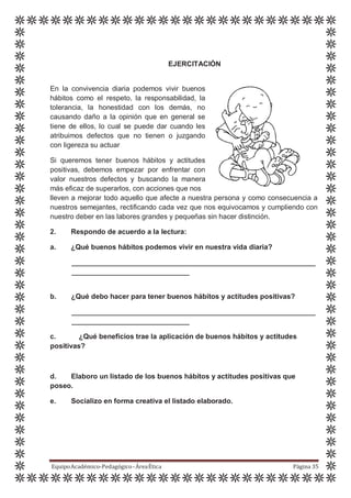 EJERCITACIÓN
En la convivencia diaria podemos vivir buenos
hábitos como el respeto, la responsabilidad, la
tolerancia, la honestidad con los demás, no
causando daño a la opinión que en general se
tiene de ellos, lo cual se puede dar cuando les
atribuimos defectos que no tienen o juzgando
con ligereza su actuar
Si queremos tener buenos hábitos y actitudes
positivas, debemos empezar por enfrentar con
valor nuestros defectos y buscando la manera
más eficaz de superarlos, con acciones que nos
lleven a mejorar todo aquello que afecte a nuestra persona y como consecuencia a
nuestros semejantes, rectificando cada vez que nos equivocamos y cumpliendo con
nuestro deber en las labores grandes y pequeñas sin hacer distinción.
2. Respondo de acuerdo a la lectura:
a. ¿Qué buenos hábitos podemos vivir en nuestra vida diaria?
b. ¿Qué debo hacer para tener buenos hábitos y actitudes positivas?
c. ¿Qué beneficios trae la aplicación de buenos hábitos y actitudes
positivas?
d. Elaboro un listado de los buenos hábitos y actitudes positivas que
poseo.
e. Socializo en forma creativa el listado elaborado.
EquipoAcadémico-Pedagógico-ÁreaÉtica Página 35
 