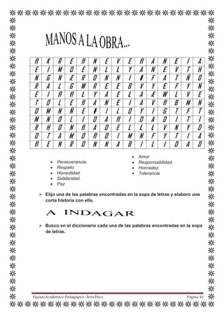 fl K R E fl N E V E fl A N E I A
E I M 0 E N L L Y A N E V T H
N G N Æ R D N N I ł F A T Ñ 0
R A L G W R E E B V Y E F Y N
E I fl fl L Y A E L A Æ W L V E
T 0 L E fl A N E I A V fl B M N
0 M N Ñ E ł I L 0 Y I G T F T
M N 0 L I D A fl I D A D I T I
R H 0 N fl A D E L L L V N Y D
0 T A M 0 fl 0 I M N F Y T I A
fl E N R 0 N N A B I L I D A D
 Perseverancia.
 Respeto.
 Honestidad
 Solidaridad.
 Paz
 Amor
 Responsabilidad.
 Honradez.
 Tolerancia
 Elijo una de las palabras encontradas en la sopa de letras y elaboro una
corta historia con ella.
 Busco en el diccionario cada una de las palabras encontradas en la sopa
de letras.
EquipoAcadémico-Pedagógico-ÁreaÉtica Página 36
 