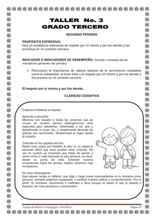 SEGUNDO PERIODO
PROPÓSITO EXPRESIVO:
Que yo establezca relaciones de respeto por mí mismo y por los demás y las
practique en mi contexto cercano.
INDICADOR O INDICADORES DE DESEMPEÑO: (tomado o tomados de los
indicadores generales del periodo)
 Reconozco la importancia de valores básicos de la convivencia ciudadana
como la solidaridad, el buen trato y el respeto por mí mismo y por los demás y
los practico en mi contexto cercano.
El respeto por sí mismo y por los demás.
CLARIDAD COGNITIVA
Podemos fortalecer el respeto.
Aprende a escuchar.
Miremos con respeto a todas las personas que se
cruzan en nuestro camino detengámonos unos
segundos para saludarlas, mirémoslas a los ojos y
deseémosle un buen día, o simplemente démosle las
gracias con sentimiento. Deseémosle lo mejor desde
el corazón.
Colócate en los zapatos del otro.
Nadie hace cosas por fastidiar al otro; tú no sabes la
situación difícil que otros pueden estar viviendo. De
vez en cuando es necesario que trates de pensar y
sentir como lo está haciendo la otra persona; es decir,
desde su punto de vista. Extender nuestra
comprensión hacia los demás, implica volvernos más
compasivos.
No seas intransigente.
Que alguien tenga un defecto, que diga o haga cosas improcedentes no lo condena como
persona, siempre podemos recapacitar o cambiar nuestra actitud o comportamiento. Por lo
tanto, no rechaces, discrimines o maltrates a otros porque no hacen lo que tú deseas o
esperas, ten más paciencia y comprensión.
EquipoAcadémico-Pedagógico-ÁreaÉtica Página 37
 