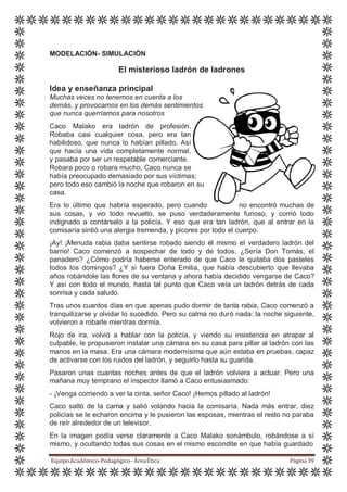 MODELACIÓN- SIMULACIÓN
El misterioso ladrón de ladrones
Idea y enseñanza principal
Muchas veces no tenemos en cuenta a los
demás, y provocamos en los demás sentimientos
que nunca querríamos para nosotros
Caco Malako era ladrón de profesión.
Robaba casi cualquier cosa, pero era tan
habilidoso, que nunca lo habían pillado. Así
que hacía una vida completamente normal,
y pasaba por ser un respetable comerciante.
Robara poco o robara mucho, Caco nunca se
había preocupado demasiado por sus víctimas;
pero todo eso cambió la noche que robaron en su
casa.
Era lo último que habría esperado, pero cuando no encontró muchas de
sus cosas, y vio todo revuelto, se puso verdaderamente furioso, y corrió todo
indignado a contárselo a la policía. Y eso que era tan ladrón, que al entrar en la
comisaría sintió una alergia tremenda, y picores por todo el cuerpo.
¡Ay! ¡Menuda rabia daba sentirse robado siendo él mismo el verdadero ladrón del
barrio! Caco comenzó a sospechar de todo y de todos. ¿Sería Don Tomás, el
panadero? ¿Cómo podría haberse enterado de que Caco le quitaba dos pasteles
todos los domingos? ¿Y si fuera Doña Emilia, que había descubierto que llevaba
años robándole las flores de su ventana y ahora había decidido vengarse de Caco?
Y así con todo el mundo, hasta tal punto que Caco veía un ladrón detrás de cada
sonrisa y cada saludo.
Tras unos cuantos días en que apenas pudo dormir de tanta rabia, Caco comenzó a
tranquilizarse y olvidar lo sucedido. Pero su calma no duró nada: la noche siguiente,
volvieron a robarle mientras dormía.
Rojo de ira, volvió a hablar con la policía, y viendo su insistencia en atrapar al
culpable, le propusieron instalar una cámara en su casa para pillar al ladrón con las
manos en la masa. Era una cámara modernísima que aún estaba en pruebas, capaz
de activarse con los ruidos del ladrón, y seguirlo hasta su guarida.
Pasaron unas cuantas noches antes de que el ladrón volviera a actuar. Pero una
mañana muy temprano el inspector llamó a Caco entusiasmado:
- ¡Venga corriendo a ver la cinta, señor Caco! ¡Hemos pillado al ladrón!
Caco saltó de la cama y salió volando hacia la comisaría. Nada más entrar, diez
policías se le echaron encima y le pusieron las esposas, mientras el resto no paraba
de reír alrededor de un televisor.
En la imagen podía verse claramente a Caco Malako sonámbulo, robándose a sí
mismo, y ocultando todas sus cosas en el mismo escondite en que había guardado
EquipoAcadémico-Pedagógico-ÁreaÉtica Página 39
 