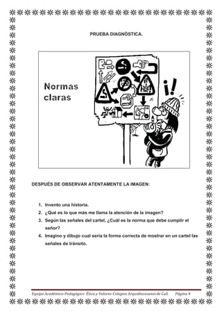 PRUEBA DIAGNÓSTICA.
DESPUÉS DE OBSERVAR ATENTAMENTE LA IMAGEN:
1. Invento una historia.
2. ¿Qué es lo que más me llama la atención de la imagen?
3. Según las señales del cartel, ¿Cuál es la norma que debe cumplir el
señor?
4. Imagino y dibujo cual sería la forma correcta de mostrar en un cartel las
señales de tránsito.
Equipo Académico-Pedagógico Ética y Valores-Colegios Arquidiocesanosde Cali. Página 4
 