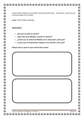 cuanto había robado a sus demás vecinos durante años... casi tantos, como los que
le tocaría pasar en la cárcel.
Autor. Pedro Pablo Sacristán
RESPONDO
 ¿De qué se trata el cuento?
 ¿Qué hizo Caco Malako cuando lo robaron?
 ¿Crees que la actitud de Malako es la adecuada? ¿Por qué?
 ¿Crees que es importante respetar a los demás? ¿Por qué?
Dibujo paso a paso lo que entendí del cuento.
EquipoAcadémico-Pedagógico-ÁreaÉtica Página 40
 