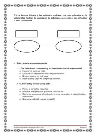 P.3Los buenos hábitos y las actitudes positivas, que son aplicados en la
cotidianidad facilitan la superación de debilidades personales, que dificultan
la sana convivencia.
 Selecciono la respuesta correcta:
1. ¿Qué debo hacer cuando estoy en desacuerdo con otras personas?
a. Imponer mi punto de vista.
b. Escuchar las razones del otro y explicar las mías.
c. No decir nada a ver qué pasa.
d. Decir que si y luego no cumplir los acuerdos.
2. Cuando estoy muy enojad@ debo:
a. Perder el control de mis actos.
b. Maltratar a las personas que están cerca de mí.
c. Calmarme y encontrar el motivo de mi enojo para saber si es justificado o
injustificado.
d. Quedarme callad@ y seguir enojad@.
EquipoAcadémico-Pedagógico-ÁreaÉtica Página 42
 