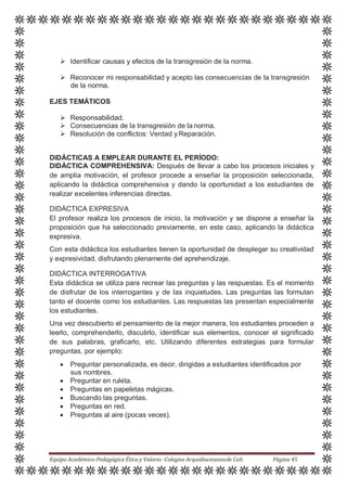  Identificar causas y efectos de la transgresión de la norma.
 Reconocer mi responsabilidad y acepto las consecuencias de la transgresión
de la norma.
EJES TEMÁTICOS
 Responsabilidad.
 Consecuencias de la transgresión de la norma.
 Resolución de conflictos: Verdad yReparación.
DIDÁCTICAS A EMPLEAR DURANTE EL PERÍODO:
DIDÁCTICA COMPREHENSIVA: Después de llevar a cabo los procesos iniciales y
de amplia motivación, el profesor procede a enseñar la proposición seleccionada,
aplicando la didáctica comprehensiva y dando la oportunidad a los estudiantes de
realizar excelentes inferencias directas.
DIDÁCTICA EXPRESIVA
El profesor realiza los procesos de inicio, la motivación y se dispone a enseñar la
proposición que ha seleccionado previamente, en este caso, aplicando la didáctica
expresiva.
Con esta didáctica los estudiantes tienen la oportunidad de desplegar su creatividad
y expresividad, disfrutando plenamente del aprehendizaje.
DIDÁCTICA INTERROGATIVA
Esta didáctica se utiliza para recrear las preguntas y las respuestas. Es el momento
de disfrutar de los interrogantes y de las inquietudes. Las preguntas las formulan
tanto el docente como los estudiantes. Las respuestas las presentan especialmente
los estudiantes.
Una vez descubierto el pensamiento de la mejor manera, los estudiantes proceden a
leerlo, comprehenderlo, discutirlo, identificar sus elementos, conocer el significado
de sus palabras, graficarlo, etc. Utilizando diferentes estrategias para formular
preguntas, por ejemplo:
 Preguntar personalizada, es decir, dirigidas a estudiantes identificados por
sus nombres.
 Preguntar en ruleta.
 Preguntas en papeletas mágicas.
 Buscando las preguntas.
 Preguntas en red.
 Preguntas al aire (pocas veces).
Equipo Académico-Pedagógico Ética y Valores -Colegios Arquidiocesanosde Cali. Página 45
 
