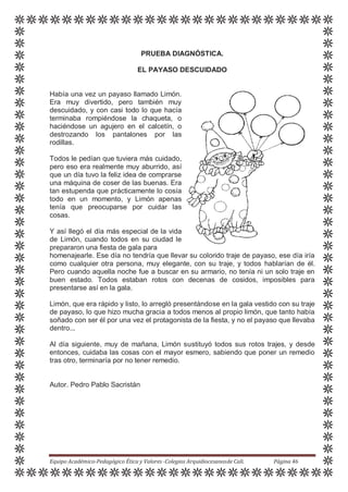 PRUEBA DIAGNÓSTICA.
EL PAYASO DESCUIDADO
Había una vez un payaso llamado Limón.
Era muy divertido, pero también muy
descuidado, y con casi todo lo que hacía
terminaba rompiéndose la chaqueta, o
haciéndose un agujero en el calcetín, o
destrozando los pantalones por las
rodillas.
Todos le pedían que tuviera más cuidado,
pero eso era realmente muy aburrido, así
que un día tuvo la feliz idea de comprarse
una máquina de coser de las buenas. Era
tan estupenda que prácticamente lo cosía
todo en un momento, y Limón apenas
tenía que preocuparse por cuidar las
cosas.
Y así llegó el día más especial de la vida
de Limón, cuando todos en su ciudad le
prepararon una fiesta de gala para
homenajearle. Ese día no tendría que llevar su colorido traje de payaso, ese día iría
como cualquier otra persona, muy elegante, con su traje, y todos hablarían de él.
Pero cuando aquella noche fue a buscar en su armario, no tenía ni un solo traje en
buen estado. Todos estaban rotos con decenas de cosidos, imposibles para
presentarse así en la gala.
Limón, que era rápido y listo, lo arregló presentándose en la gala vestido con su traje
de payaso, lo que hizo mucha gracia a todos menos al propio limón, que tanto había
soñado con ser él por una vez el protagonista de la fiesta, y no el payaso que llevaba
dentro...
Al día siguiente, muy de mañana, Limón sustituyó todos sus rotos trajes, y desde
entonces, cuidaba las cosas con el mayor esmero, sabiendo que poner un remedio
tras otro, terminaría por no tener remedio.
Autor. Pedro Pablo Sacristán
Equipo Académico-Pedagógico Ética y Valores -Colegios Arquidiocesanosde Cali. Página 46
 