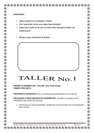 RESPONDO
 ¿Qué sucedió con el payaso Limón?
 ¿Por qué tenía Limón sus trajes descuidados?
 ¿Qué hizo Limón al ver que no tenía más ropa para asistir a la
celebración?
 Dibujo lo que entendí de la lectura
INSUMO O NOMBRE DEL TALLER: Soy responsable.
TIEMPO PREVISTO:
PROPÓSITO EXPRESIVO: Que yo fomente responsabilidad en mi entorno.
INDICADOR O INDICADORES DE DESEMPEÑO: (tomado o tomados de los
indicadores generales del periodo)
 Reconozco mi responsabilidad y acepto las consecuencias de la transgresión
de la norma.
Equipo Académico-Pedagógico Ética y Valores -Colegios Arquidiocesanosde Cali. Página 47
 